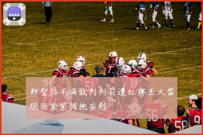 郑智因不满裁判判罚遭红牌王大雷现场紧紧拥抱安慰