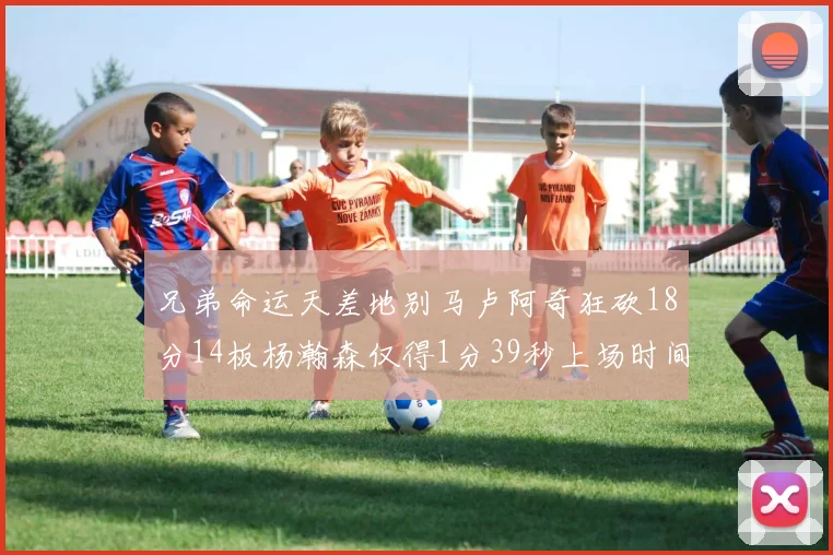兄弟命运天差地别马卢阿奇狂砍18分14板杨瀚森仅得1分39秒上场时间