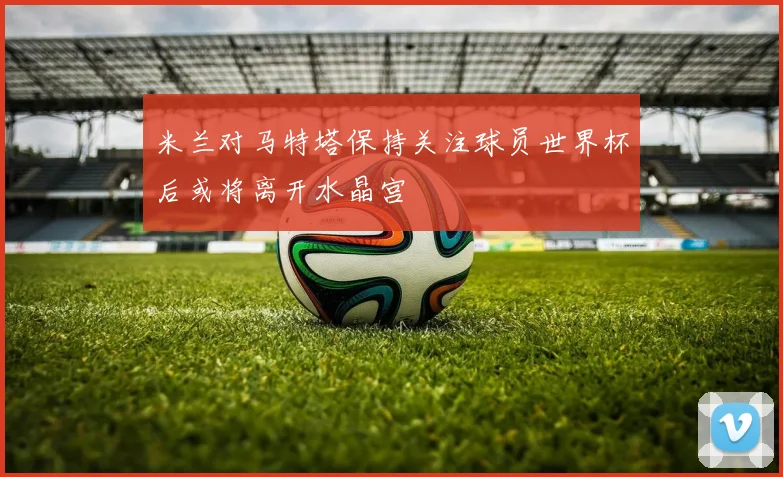 米兰对马特塔保持关注球员世界杯后或将离开水晶宫