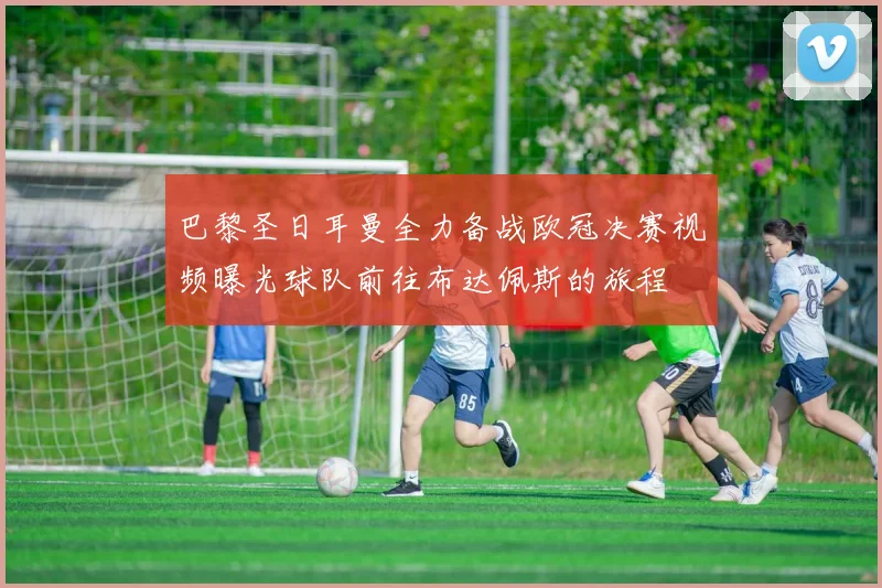 巴黎圣日耳曼全力备战欧冠决赛视频曝光球队前往布达佩斯的旅程