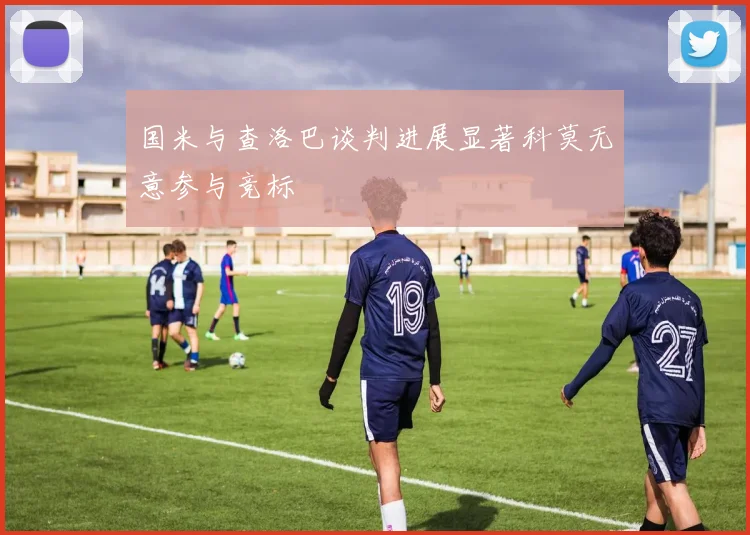 国米与查洛巴谈判进展显著科莫无意参与竞标