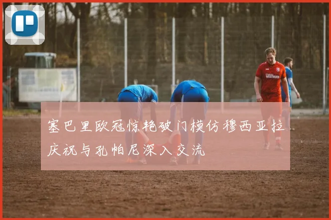 塞巴里欧冠惊艳破门模仿穆西亚拉庆祝与孔帕尼深入交流