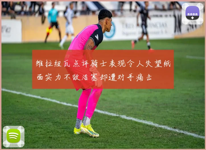 维拉纽瓦点评骑士表现令人失望纸面实力不敌活塞却遭对手痛击