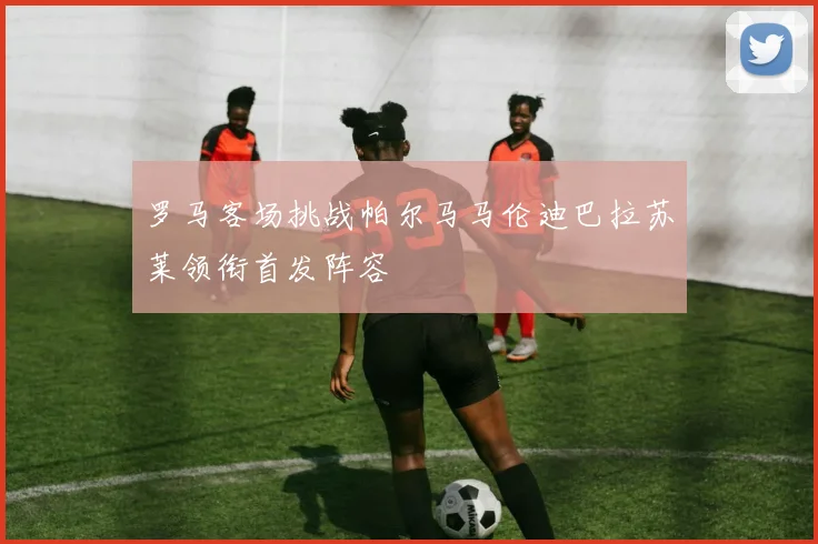 罗马客场挑战帕尔马马伦迪巴拉苏莱领衔首发阵容