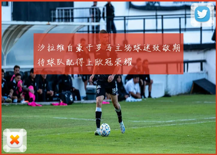 沙拉维自豪于罗马主场球迷致敬期待球队配得上欧冠荣耀