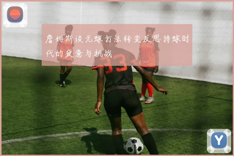 詹姆斯谈无球打法转变反思持球时代的疲惫与挑战
