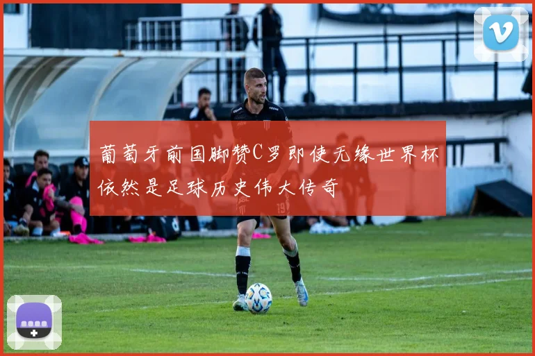 葡萄牙前国脚赞C罗即使无缘世界杯依然是足球历史伟大传奇