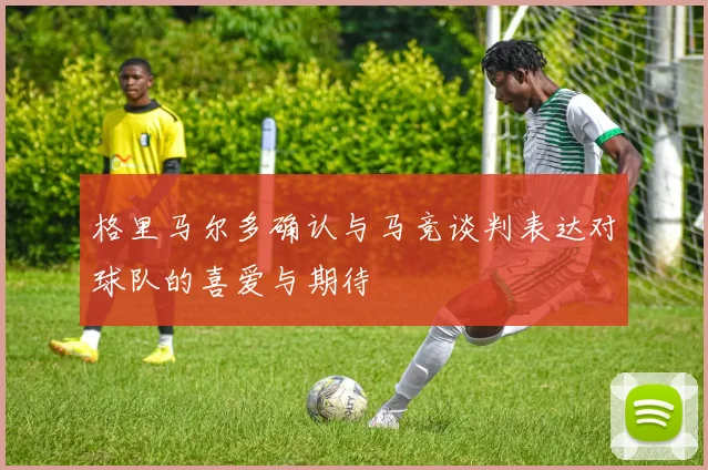 格里马尔多确认与马竞谈判表达对球队的喜爱与期待