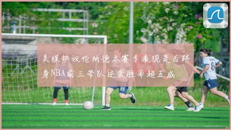 美媒热议伦纳德本赛季表现是否跻身NBA前三带队逆袭胜率超五成