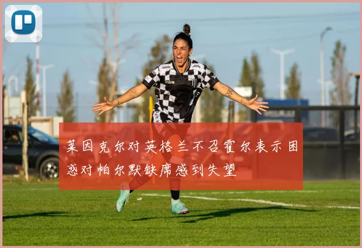 莱因克尔对英格兰不召霍尔表示困惑对帕尔默缺席感到失望
