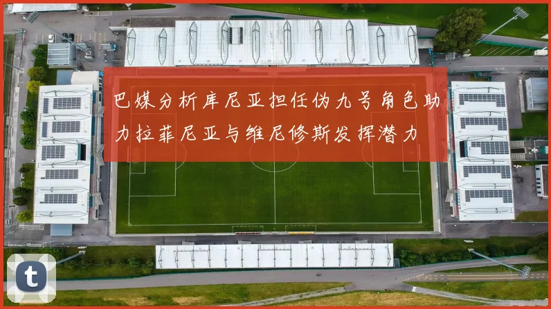 巴媒分析库尼亚担任伪九号角色助力拉菲尼亚与维尼修斯发挥潜力