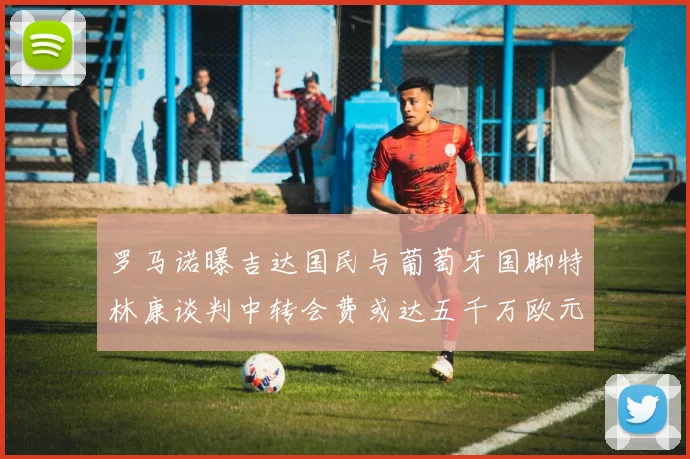 罗马诺曝吉达国民与葡萄牙国脚特林康谈判中转会费或达五千万欧元