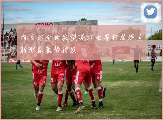 内马尔全新发型亮相世界杯展现全新形象蓄势待发