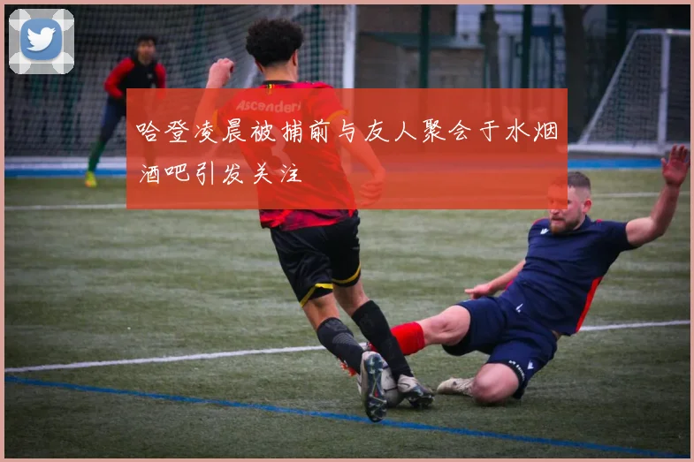 哈登凌晨被捕前与友人聚会于水烟酒吧引发关注
