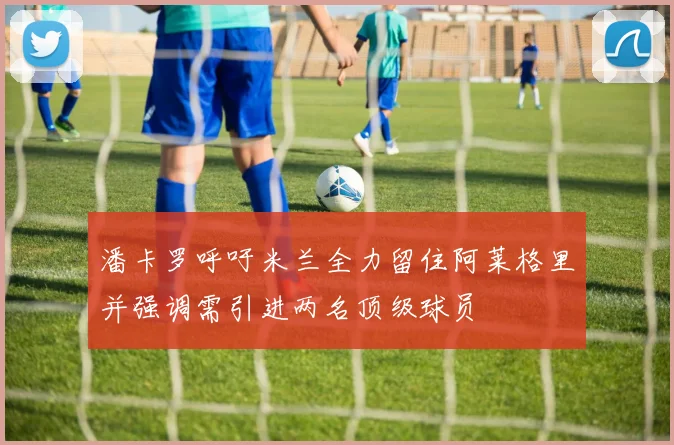 潘卡罗呼吁米兰全力留住阿莱格里并强调需引进两名顶级球员