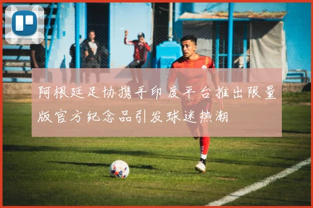 阿根廷足协携手印度平台推出限量版官方纪念品引发球迷热潮