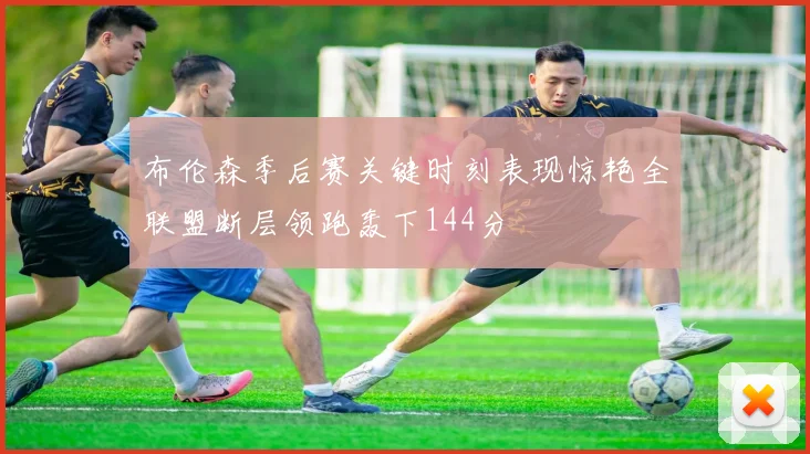 布伦森季后赛关键时刻表现惊艳全联盟断层领跑轰下144分