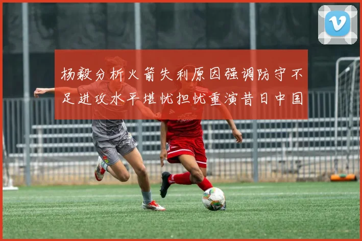 杨毅分析火箭失利原因强调防守不足进攻水平堪忧担忧重演昔日中国男篮困境