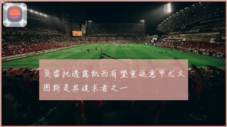 莫雷托透露凯西有望重返意甲尤文图斯是其追求者之一