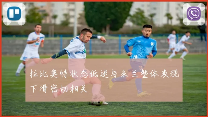 拉比奥特状态低迷与米兰整体表现下滑密切相关