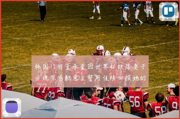 韩国门将金承奎因世界杯缺席妻子分娩深感歉意立誓用佳绩回报她的支持与爱