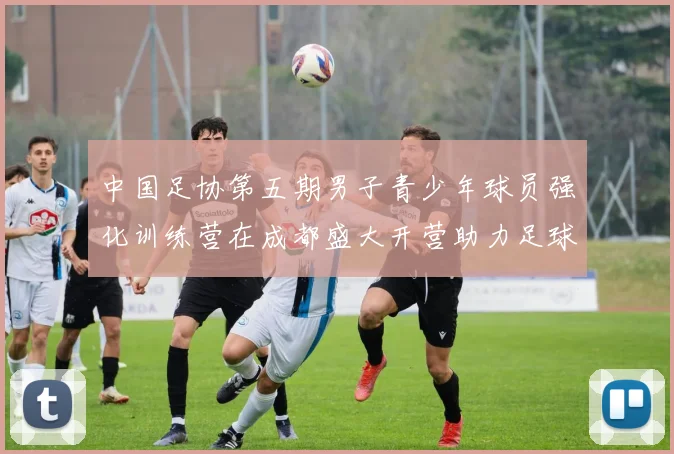 中国足协第五期男子青少年球员强化训练营在成都盛大开营助力足球未来发展