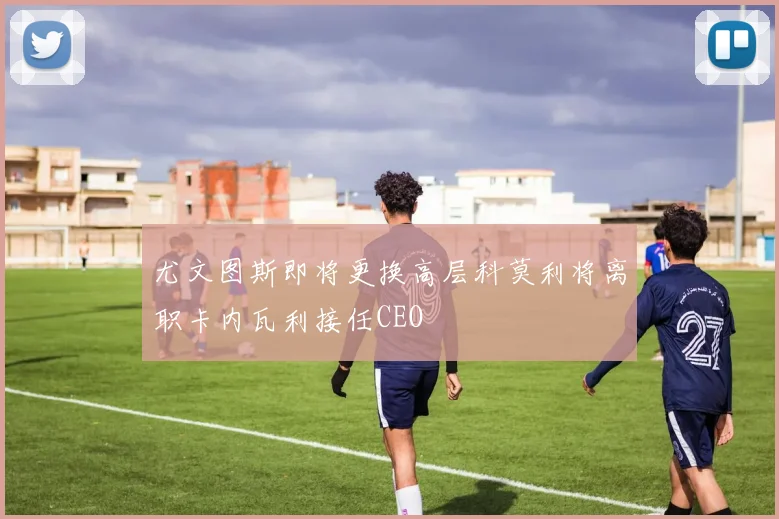 尤文图斯即将更换高层科莫利将离职卡内瓦利接任CEO