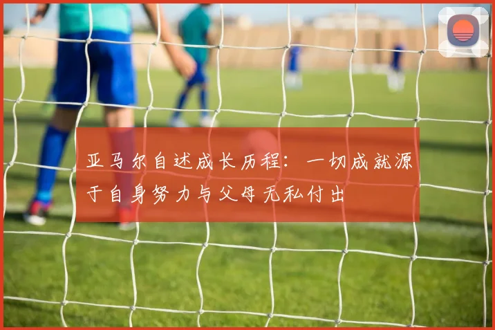 亚马尔自述成长历程：一切成就源于自身努力与父母无私付出