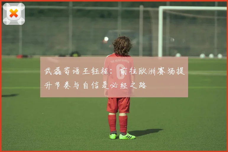武磊寄语王钰栋：前往欧洲赛场提升节奏与自信是必经之路