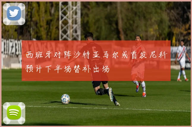 西班牙对阵沙特亚马尔或首发尼科预计下半场替补出场