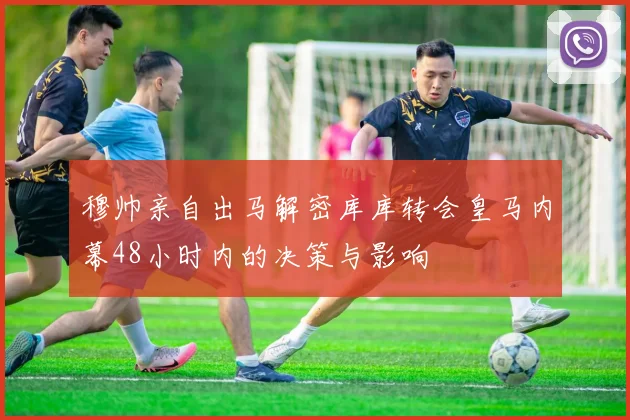 穆帅亲自出马解密库库转会皇马内幕48小时内的决策与影响
